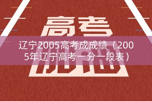 辽宁2005高考成成绩（2005年辽宁高考一分一段表）