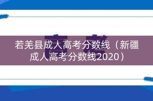 若羌县成人高考分数线(新疆成人高考分数线2020) 若羌县成人高考分数线(新疆成人高考分数线2020)