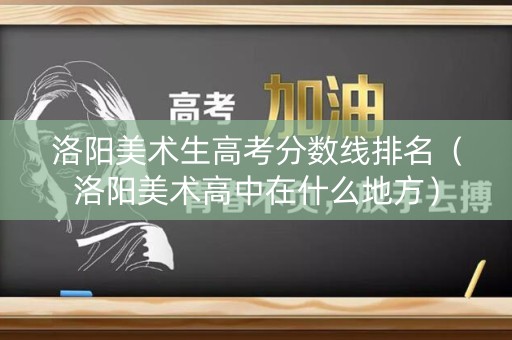 洛阳美术生高考分数线排名（洛阳美术高中在什么地方）
