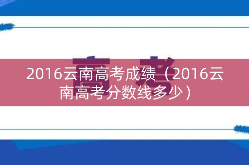 2016云南高考成绩（2016云南高考分数线多少）