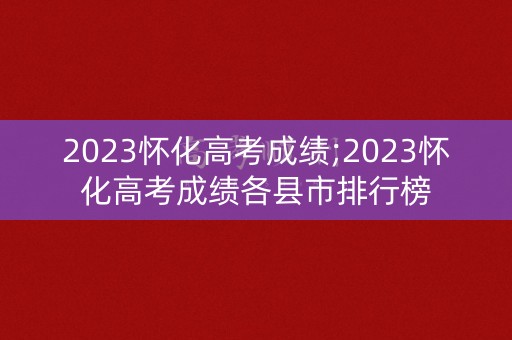 2023怀化高考成绩;2023怀化高考成绩各县市排行榜