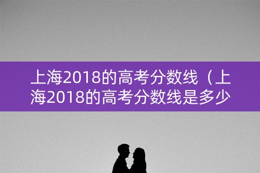 上海2018的高考分数线（上海2018的高考分数线是多少）