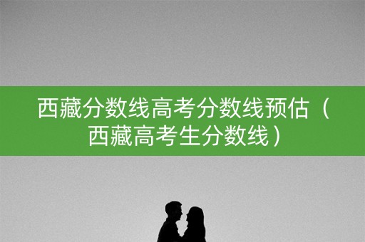 西藏分数线高考分数线预估（西藏高考生分数线）