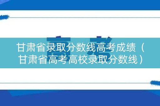 甘肃省录取分数线高考成绩（甘肃省高考高校录取分数线）