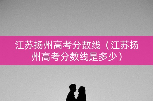 江苏扬州高考分数线（江苏扬州高考分数线是多少）