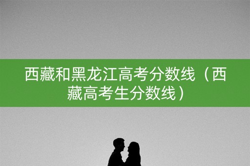 西藏和黑龙江高考分数线（西藏高考生分数线）