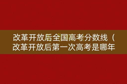 改革开放后全国高考分数线（改革开放后第一次高考是哪年）