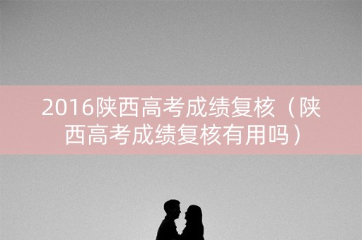 2016陕西高考成绩复核（陕西高考成绩复核有用吗）