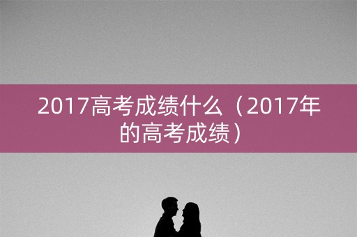 2017高考成绩什么（2017年的高考成绩）