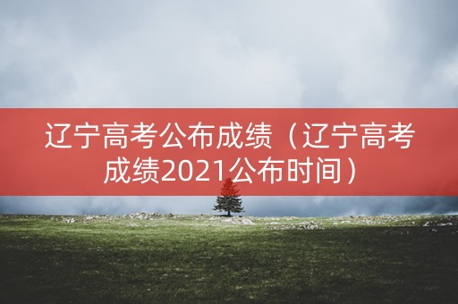 辽宁高考公布成绩(辽宁高考成绩2021公布时间) 辽宁高考公布成绩(辽宁高考成绩2021公布时间)