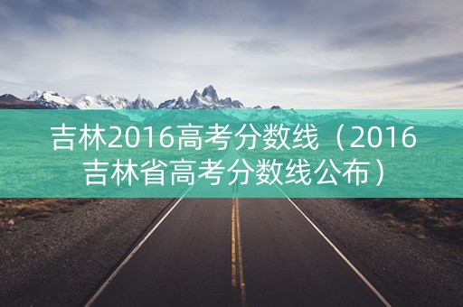 吉林2016高考分数线(2016吉林省高考分数线公布) 吉林2016高考分数线(2016吉林省高考分数线公布)