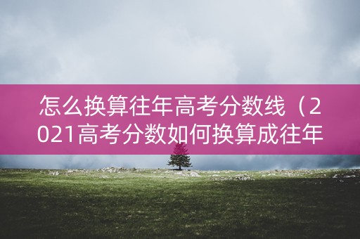 怎么换算往年高考分数线（2021高考分数如何换算成往年分数）