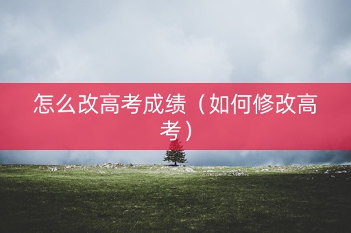 怎么改高考成绩(如何修改高考) 怎么改高考成绩(如何修改高考)