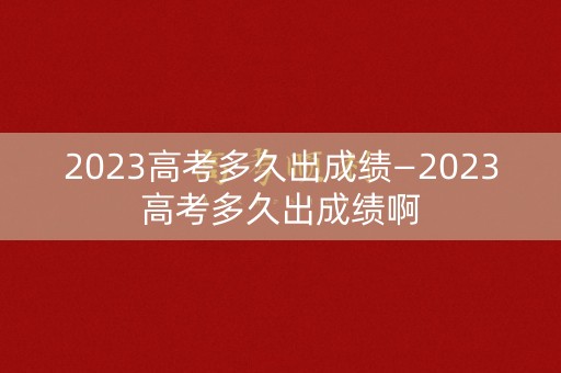 2023高考多久出成绩—2023高考多久出成绩啊