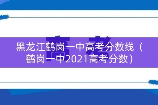 黑龙江鹤岗一中高考分数线（鹤岗一中2021高考分数）