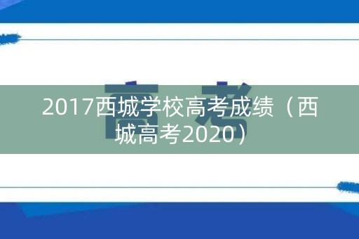2017西城学校高考成绩(西城高考2020) 2017西城学校高考成绩(西城高考2020)