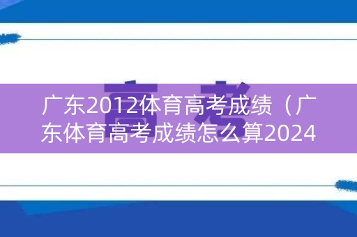 广东2012体育高考成绩（广东体育高考成绩怎么算2024年）