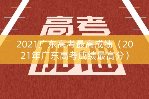 2021广东高考最高成绩(2021年广东高考成绩最高分) 2021广东高考最高成绩(2021年广东高考成绩最高分)