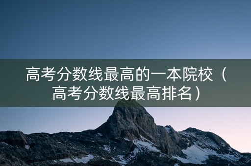 高考分数线最高的一本院校(高考分数线最高排名) 高考分数线最高的一本院校(高考分数线最高排名)