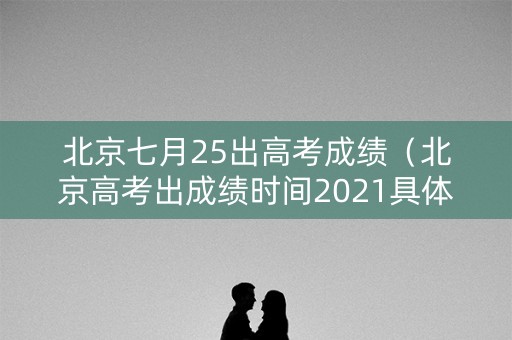 北京七月25出高考成绩（北京高考出成绩时间2021具体时间表）