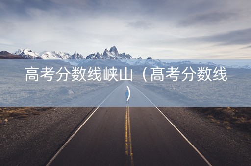 高考分数线峡山(髙考分数线) 高考分数线峡山(髙考分数线)