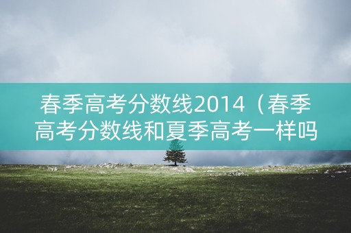 春季高考分数线2014（春季高考分数线和夏季高考一样吗）