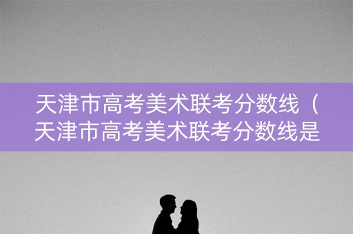 天津市高考美术联考分数线（天津市高考美术联考分数线是多少）