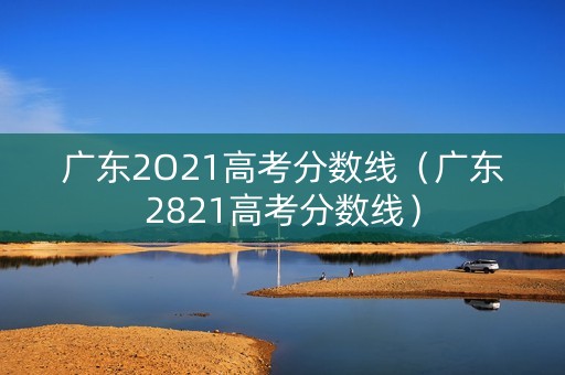 广东2O21高考分数线(广东2821高考分数线) 广东2O21高考分数线(广东2821高考分数线)