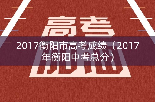 2017衡阳市高考成绩(2017年衡阳中考总分) 2017衡阳市高考成绩(2017年衡阳中考总分)