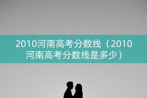 2010河南高考分数线（2010河南高考分数线是多少）