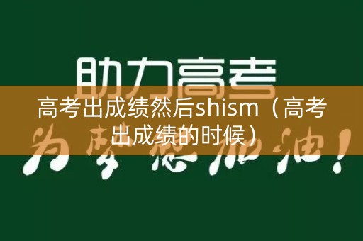 高考出成绩然后shism（高考出成绩的时候）