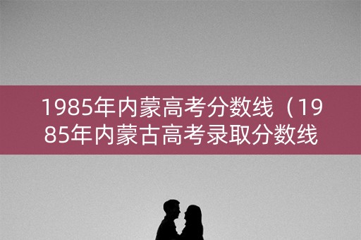 1985年内蒙高考分数线（1985年内蒙古高考录取分数线）