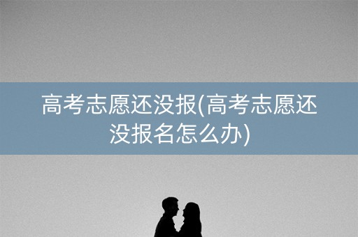 高考志愿还没报(高考志愿还没报名怎么办)