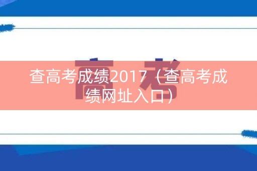 查高考成绩2017(查高考成绩网址入口) 查高考成绩2017(查高考成绩网址入口)