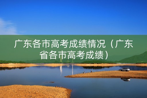 广东各市高考成绩情况(广东省各市高考成绩) 广东各市高考成绩情况(广东省各市高考成绩)