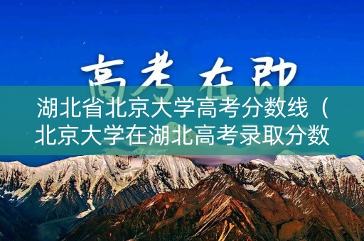 湖北省北京大学高考分数线（北京大学在湖北高考录取分数线）