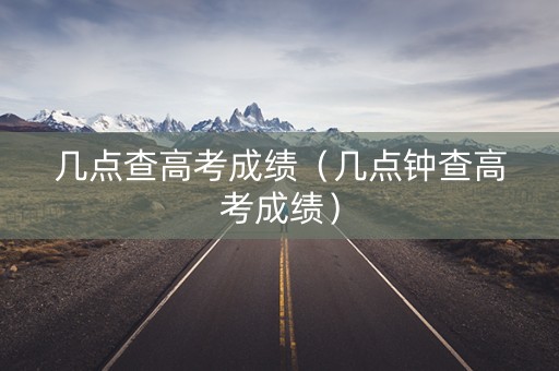几点查高考成绩(几点钟查高考成绩) 几点查高考成绩(几点钟查高考成绩)