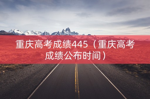 重庆高考成绩445（重庆高考成绩公布时间）