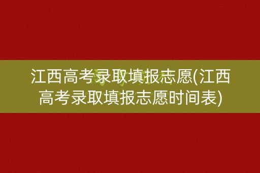 江西高考录取填报志愿(江西高考录取填报志愿时间表)