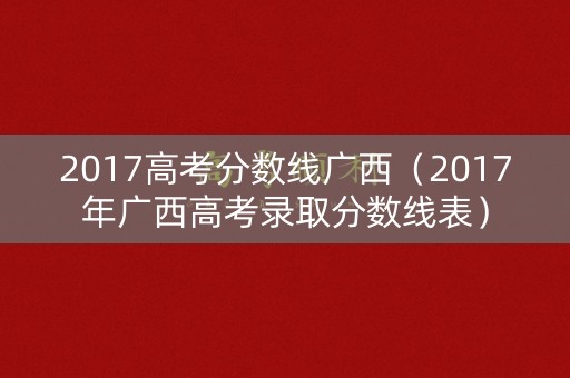 2017高考分数线广西(2017年广西高考录取分数线表) 2017高考分数线广西(2017年广西高考录取分数线表)
