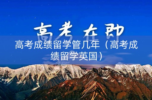高考成绩留学管几年(高考成绩留学英国) 高考成绩留学管几年(高考成绩留学英国)