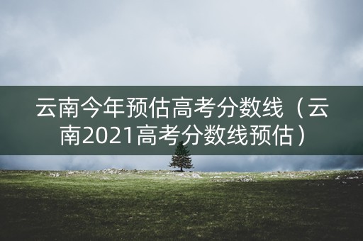 云南今年预估高考分数线（云南2021高考分数线预估）