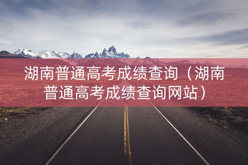 湖南普通高考成绩查询（湖南普通高考成绩查询网站）