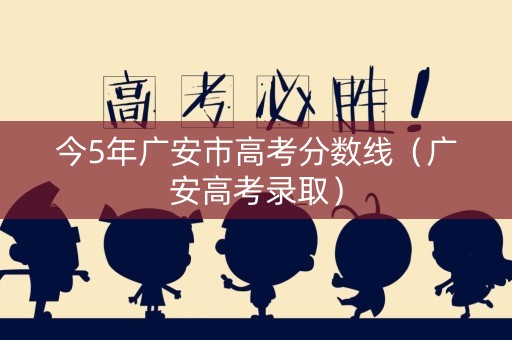 今5年广安市高考分数线（广安高考录取）
