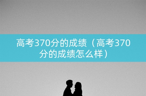 高考370分的成绩（高考370分的成绩怎么样）