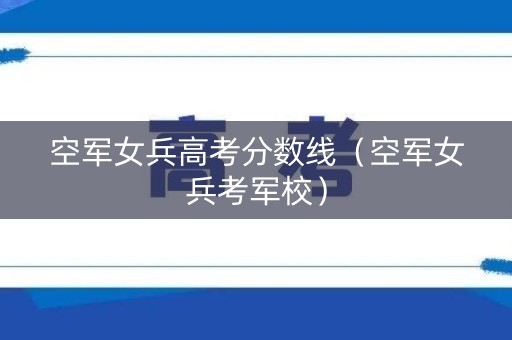空军女兵高考分数线(空军女兵考军校) 空军女兵高考分数线(空军女兵考军校)