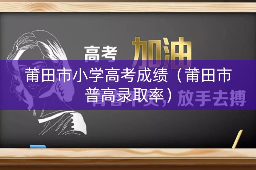 莆田市小学高考成绩（莆田市普高录取率）