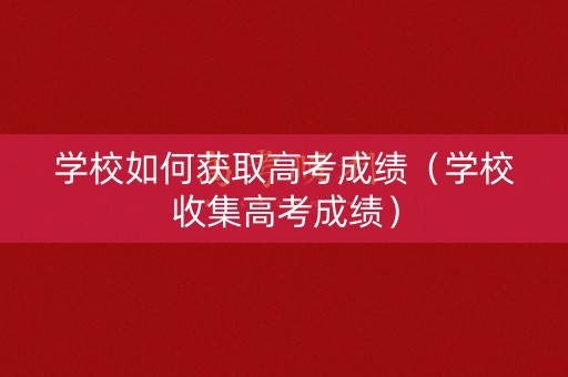 学校如何获取高考成绩(学校收集高考成绩) 学校如何获取高考成绩(学校收集高考成绩)