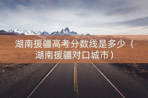 湖南援疆高考分数线是多少(湖南援疆对口城市) 湖南援疆高考分数线是多少(湖南援疆对口城市)