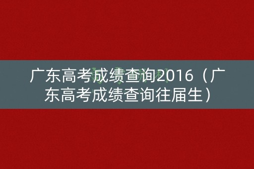 广东高考成绩查询2016(广东高考成绩查询往届生) 广东高考成绩查询2016(广东高考成绩查询往届生)